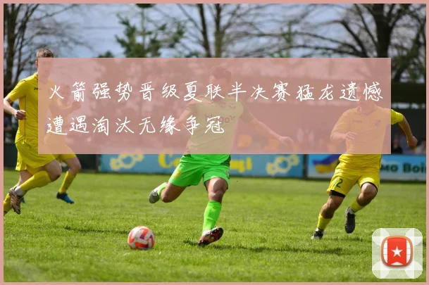 火箭强势晋级夏联半决赛猛龙遗憾遭遇淘汰无缘争冠